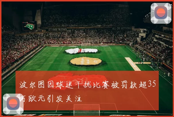 波尔图因球迷干扰比赛被罚款超35万欧元引发关注