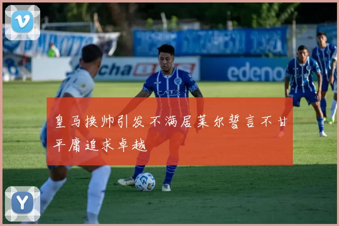皇马换帅引发不满居莱尔誓言不甘平庸追求卓越