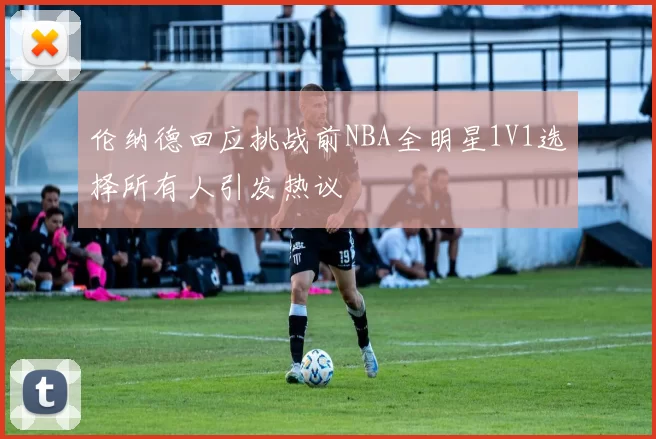 伦纳德回应挑战前NBA全明星1V1选择所有人引发热议