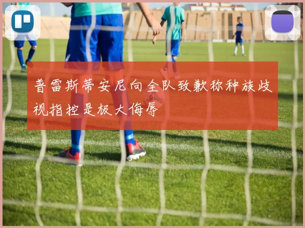 普雷斯蒂安尼向全队致歉称种族歧视指控是极大侮辱