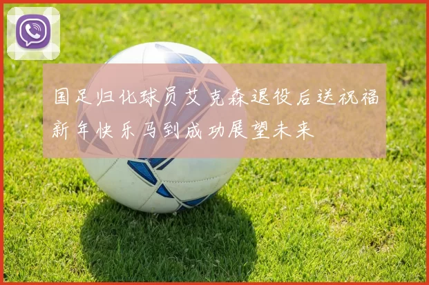 国足归化球员艾克森退役后送祝福新年快乐马到成功展望未来