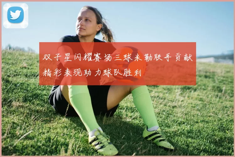 双子星闪耀赛场三球米勒联手贡献精彩表现助力球队胜利