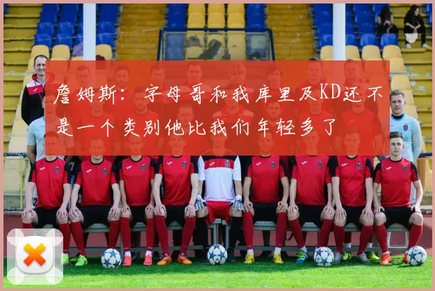 詹姆斯：字母哥和我库里及KD还不是一个类别他比我们年轻多了