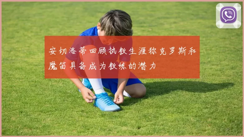 安切洛蒂回顾执教生涯称克罗斯和魔笛具备成为教练的潜力