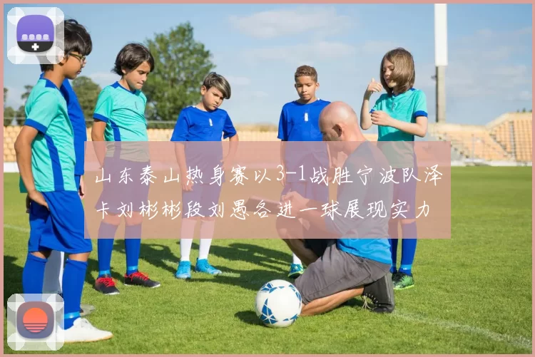 山东泰山热身赛以3-1战胜宁波队泽卡刘彬彬段刘愚各进一球展现实力