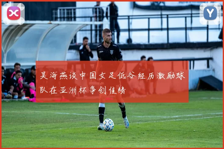 吴海燕谈中国女足低谷经历激励球队在亚洲杯争创佳绩