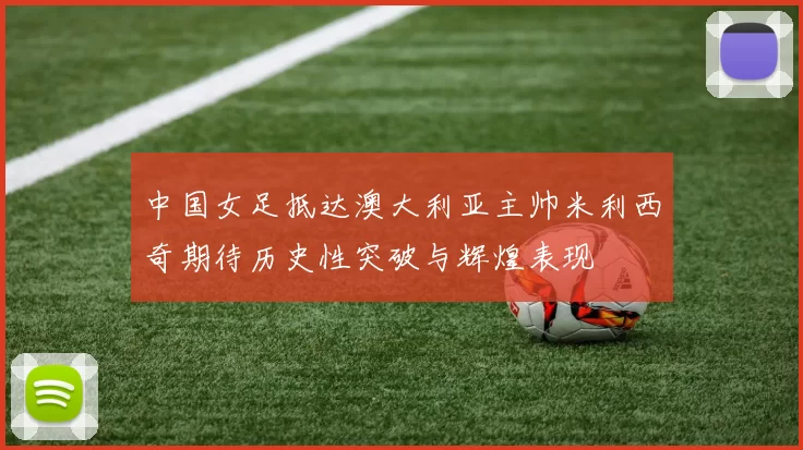 中国女足抵达澳大利亚主帅米利西奇期待历史性突破与辉煌表现