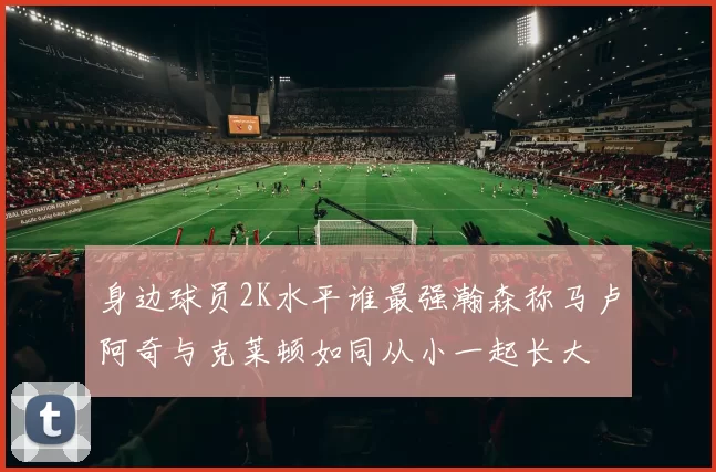 身边球员2K水平谁最强瀚森称马卢阿奇与克莱顿如同从小一起长大