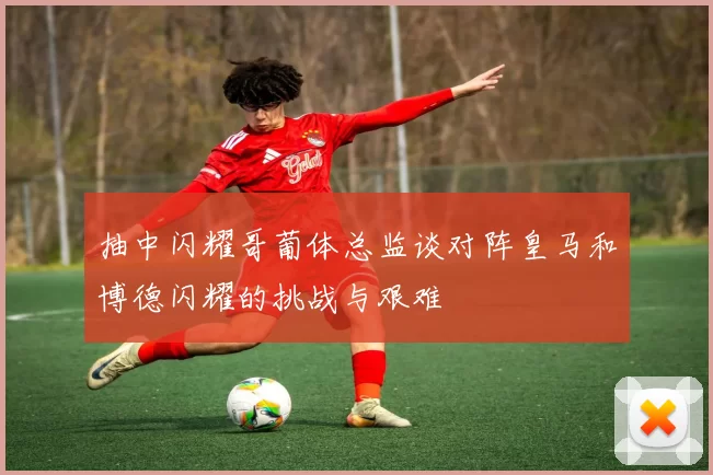 抽中闪耀哥葡体总监谈对阵皇马和博德闪耀的挑战与艰难