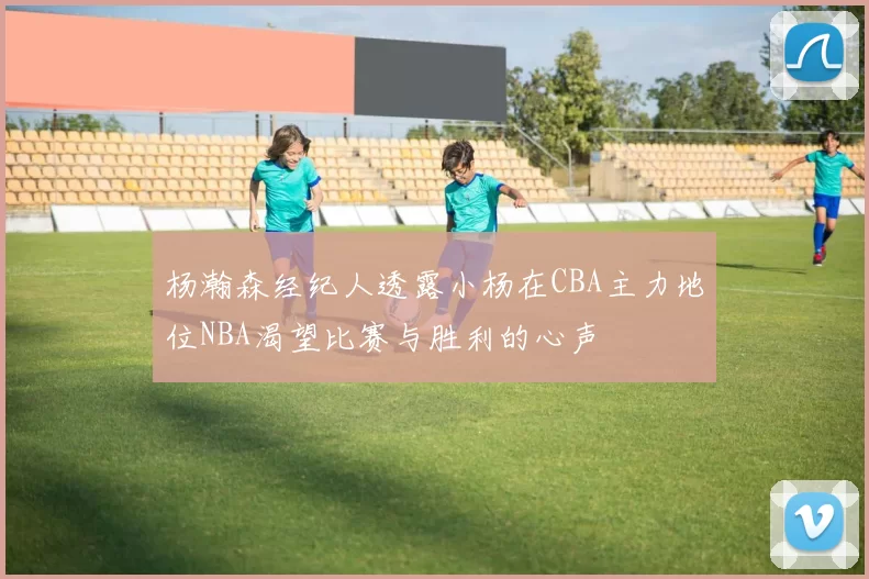 杨瀚森经纪人透露小杨在CBA主力地位NBA渴望比赛与胜利的心声