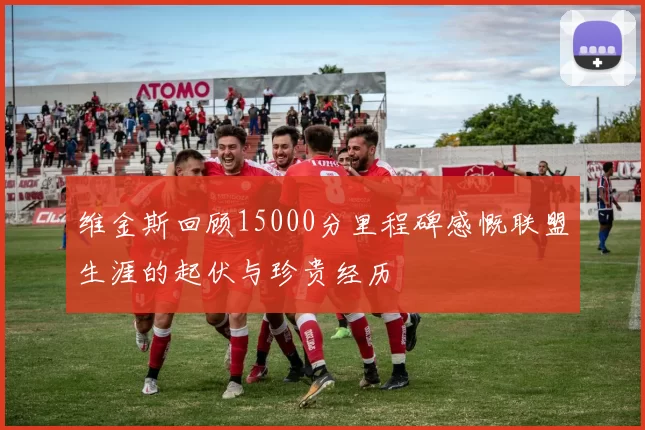 维金斯回顾15000分里程碑感慨联盟生涯的起伏与珍贵经历