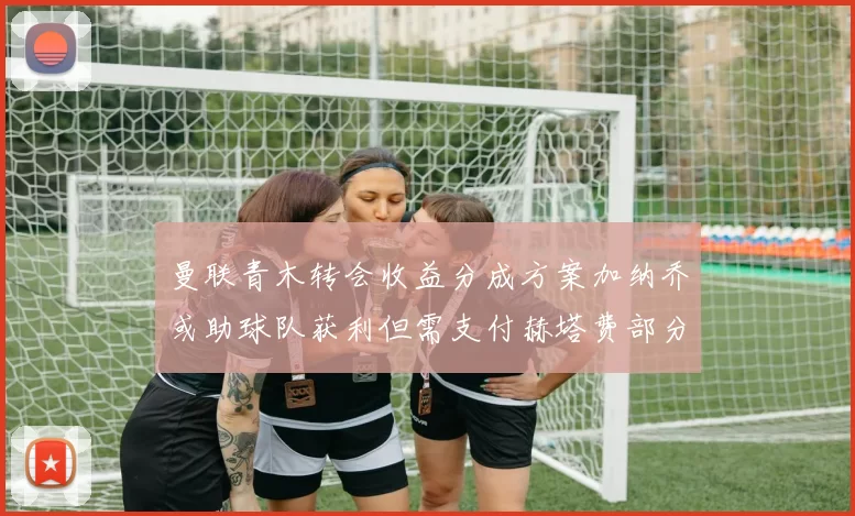 曼联青木转会收益分成方案加纳乔或助球队获利但需支付赫塔费部分收益