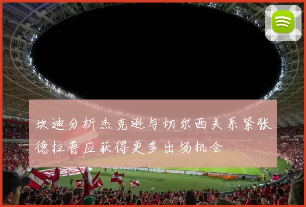 坎迪分析杰克逊与切尔西关系紧张德拉普应获得更多出场机会