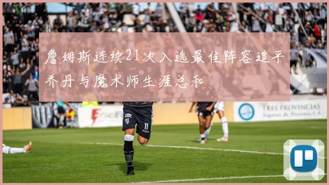 詹姆斯连续21次入选最佳阵容追平乔丹与魔术师生涯总和