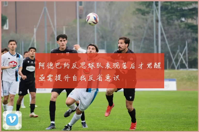 阿德巴约反思球队表现落后才觉醒亟需提升自我反省意识