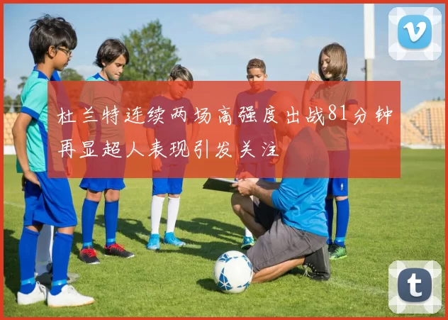 杜兰特连续两场高强度出战81分钟再显超人表现引发关注