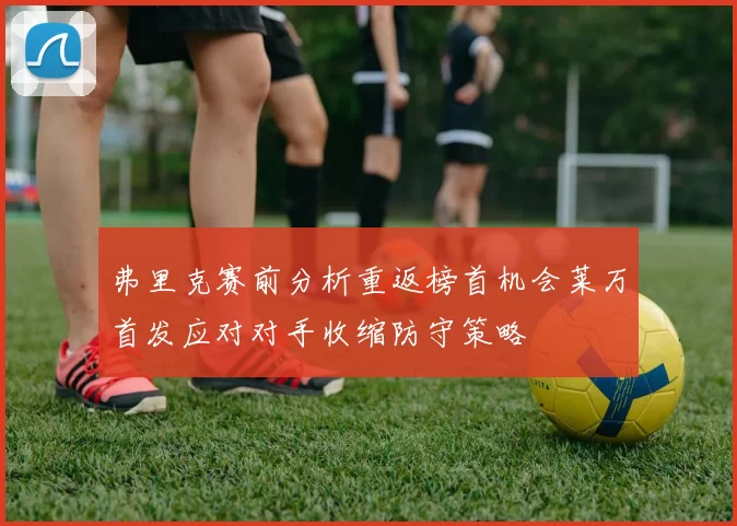 弗里克赛前分析重返榜首机会莱万首发应对对手收缩防守策略