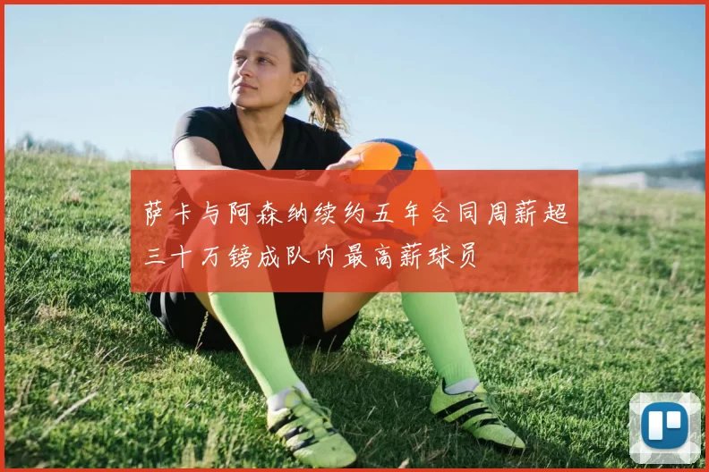 萨卡与阿森纳续约五年合同周薪超三十万镑成队内最高薪球员