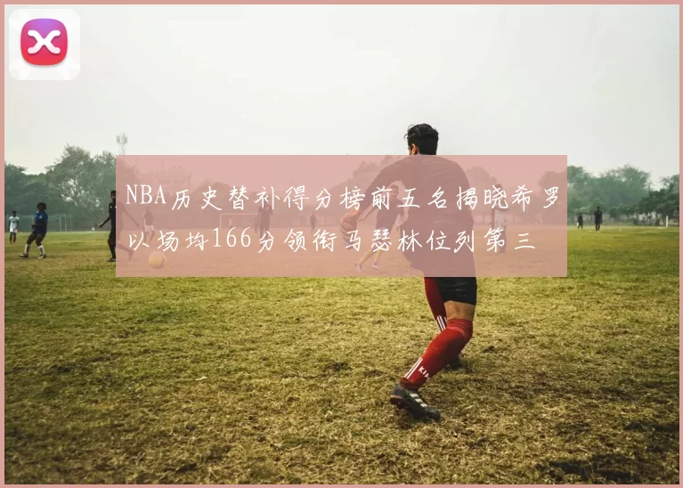 NBA历史替补得分榜前五名揭晓希罗以场均166分领衔马瑟林位列第三