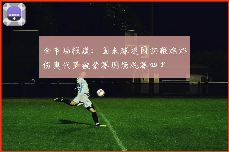 全市场报道：国米球迷因扔鞭炮炸伤奥代罗被禁赛现场观赛四年