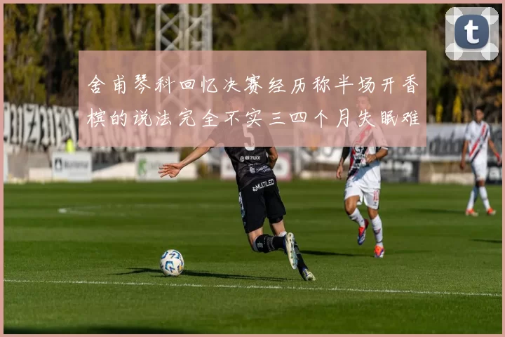 舍甫琴科回忆决赛经历称半场开香槟的说法完全不实三四个月失眠难以释怀