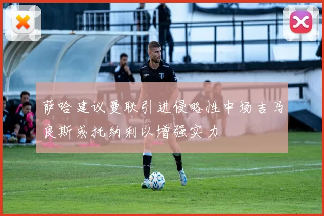 萨哈建议曼联引进侵略性中场吉马良斯或托纳利以增强实力