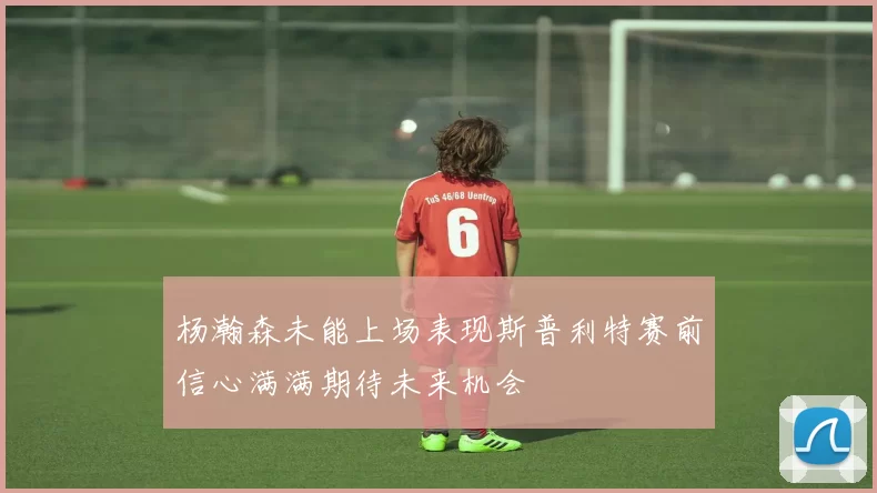 杨瀚森未能上场表现斯普利特赛前信心满满期待未来机会