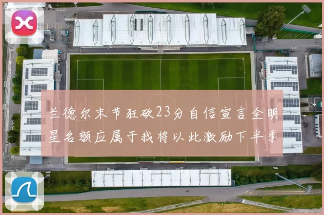 兰德尔末节狂砍23分自信宣言全明星名额应属于我将以此激励下半季表现